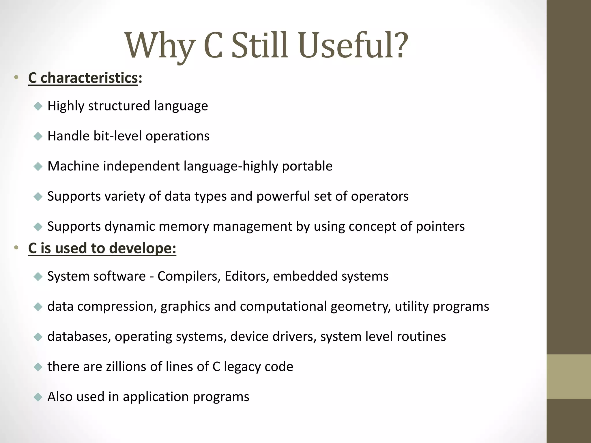 Why C Still Useful? 
• C characteristics: 
 Highly structured language 
 Handle bit-level operations 
 Machine independent language-highly portable 
 Supports variety of data types and powerful set of operators 
 Supports dynamic memory management by using concept of pointers 
• C is used to develope: 
 System software - Compilers, Editors, embedded systems 
 data compression, graphics and computational geometry, utility programs 
 databases, operating systems, device drivers, system level routines 
 there are zillions of lines of C legacy code 
 Also used in application programs 
 
