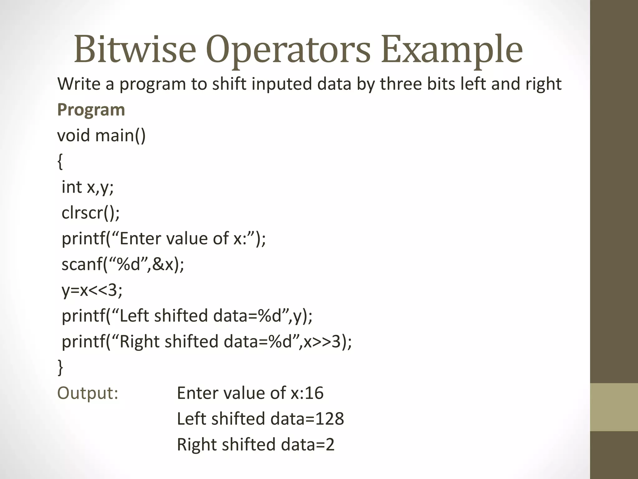 Bitwise Operators Example 
Write a program to shift inputed data by three bits left and right 
Program 
void main() 
{ 
int x,y; 
clrscr(); 
printf(“Enter value of x:”); 
scanf(“%d”,&x); 
y=x<<3; 
printf(“Left shifted data=%d”,y); 
printf(“Right shifted data=%d”,x>>3); 
} 
Output: Enter value of x:16 
Left shifted data=128 
Right shifted data=2 
 