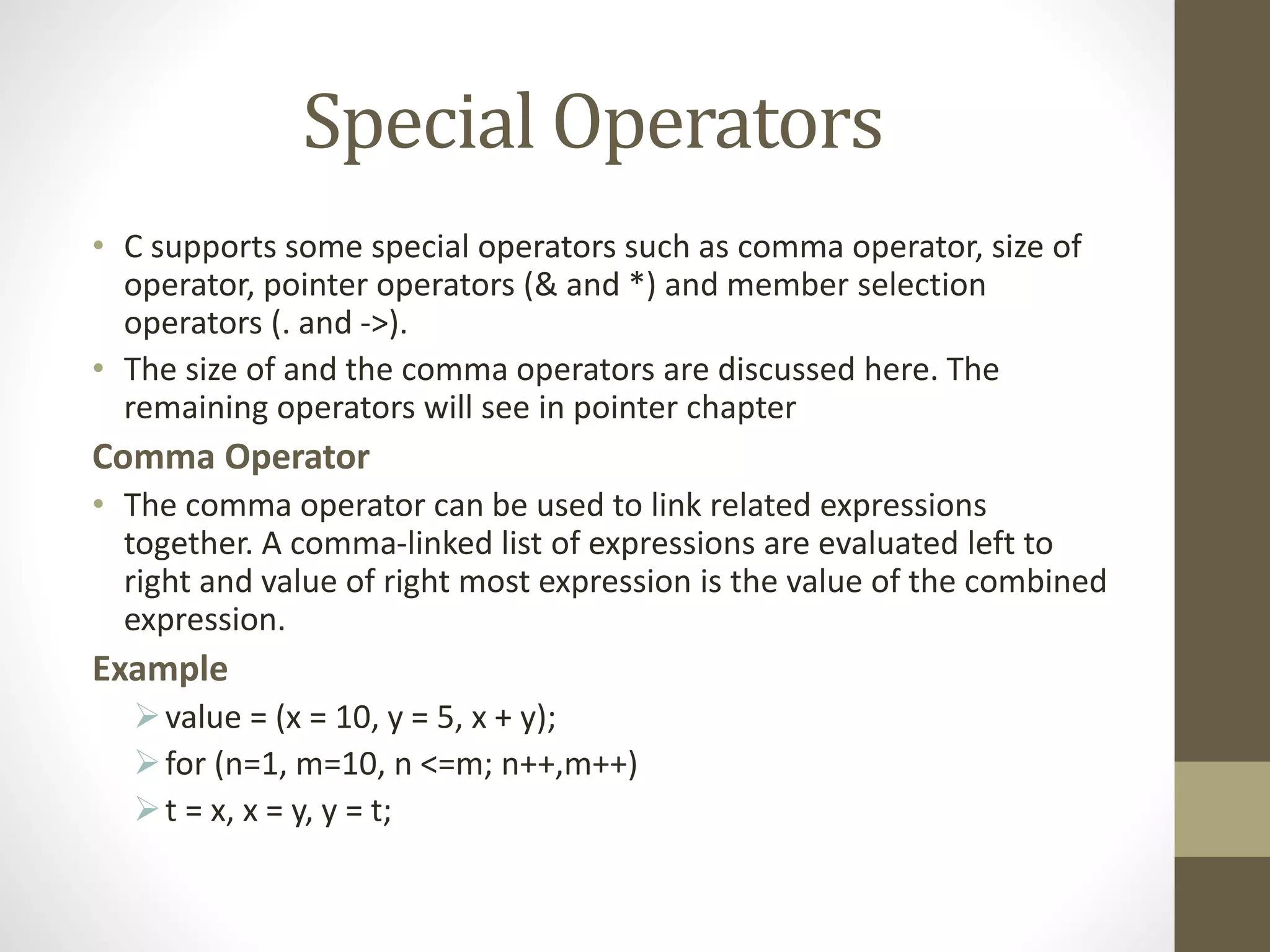 Special Operators 
• C supports some special operators such as comma operator, size of 
operator, pointer operators (& and *) and member selection 
operators (. and ->). 
• The size of and the comma operators are discussed here. The 
remaining operators will see in pointer chapter 
Comma Operator 
• The comma operator can be used to link related expressions 
together. A comma-linked list of expressions are evaluated left to 
right and value of right most expression is the value of the combined 
expression. 
Example 
value = (x = 10, y = 5, x + y); 
 for (n=1, m=10, n <=m; n++,m++) 
 t = x, x = y, y = t; 
 