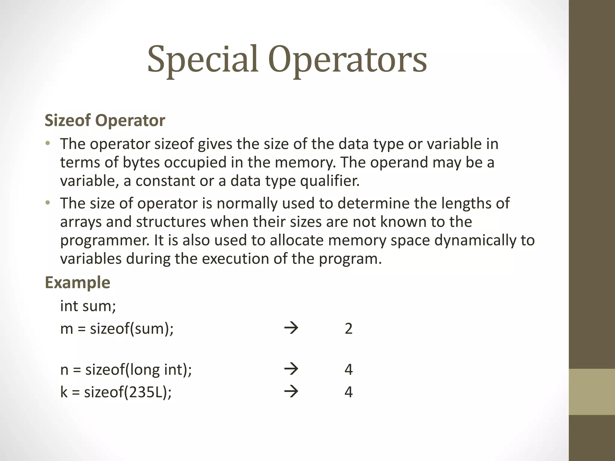 Special Operators 
Sizeof Operator 
• The operator sizeof gives the size of the data type or variable in 
terms of bytes occupied in the memory. The operand may be a 
variable, a constant or a data type qualifier. 
• The size of operator is normally used to determine the lengths of 
arrays and structures when their sizes are not known to the 
programmer. It is also used to allocate memory space dynamically to 
variables during the execution of the program. 
Example 
int sum; 
m = sizeof(sum);  2 
n = sizeof(long int);  4 
k = sizeof(235L);  4 
 