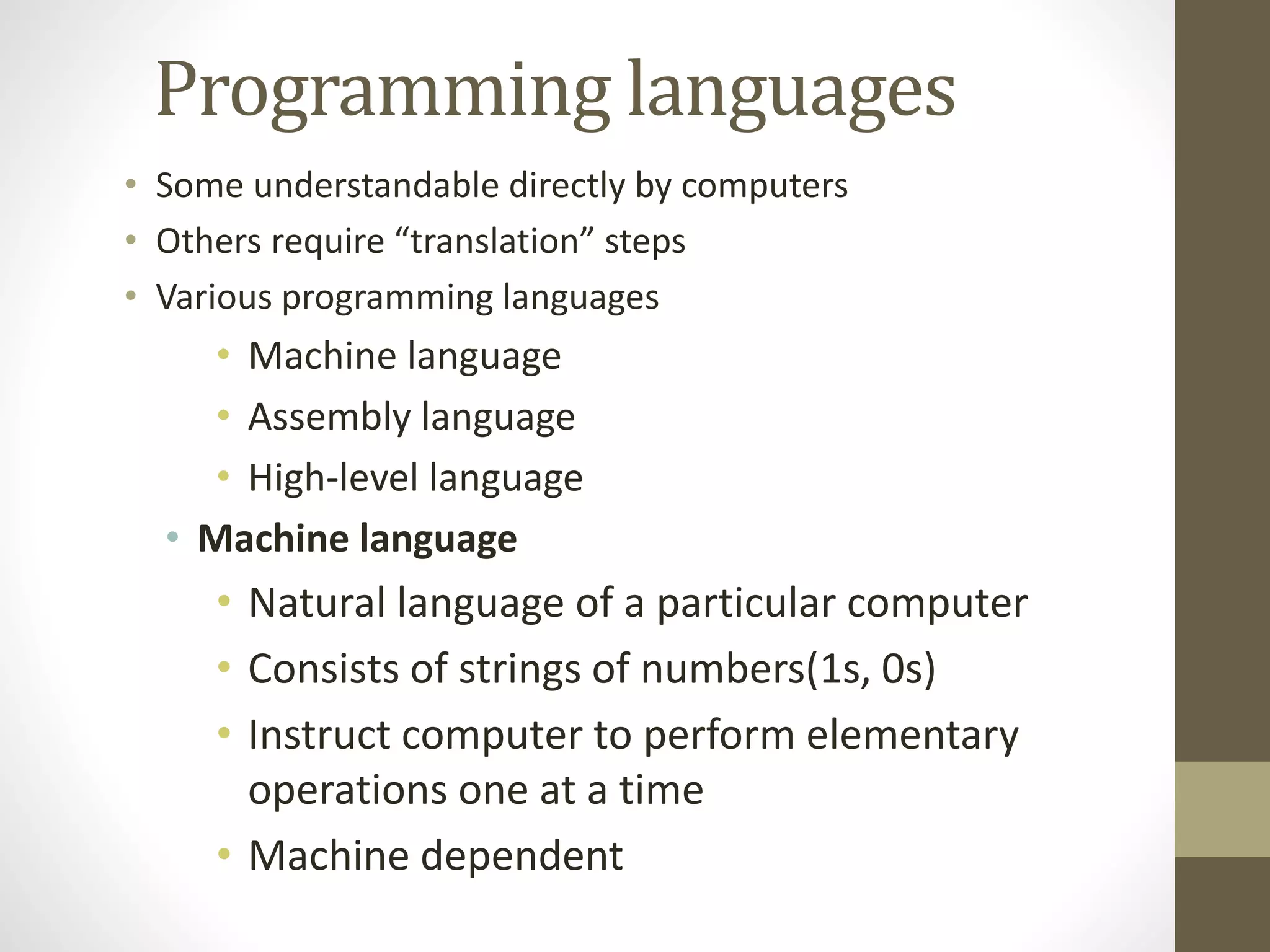Programming languages 
• Some understandable directly by computers 
• Others require “translation” steps 
• Various programming languages 
• Machine language 
• Assembly language 
• High-level language 
• Machine language 
• Natural language of a particular computer 
• Consists of strings of numbers(1s, 0s) 
• Instruct computer to perform elementary 
operations one at a time 
• Machine dependent 
 