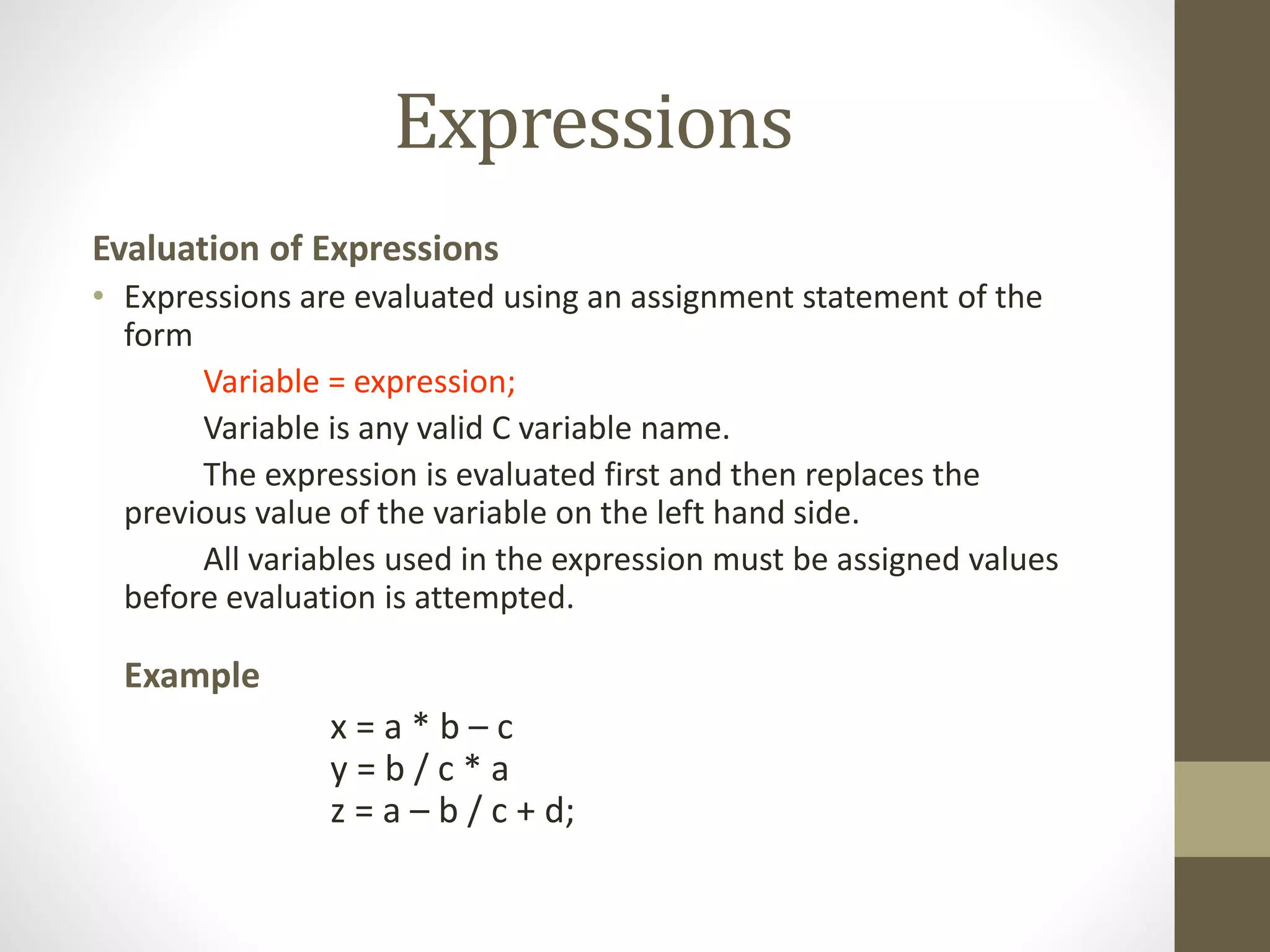 Expressions 
Evaluation of Expressions 
• Expressions are evaluated using an assignment statement of the 
form 
Variable = expression; 
Variable is any valid C variable name. 
The expression is evaluated first and then replaces the 
previous value of the variable on the left hand side. 
All variables used in the expression must be assigned values 
before evaluation is attempted. 
Example 
x = a * b – c 
y = b / c * a 
z = a – b / c + d; 
 
