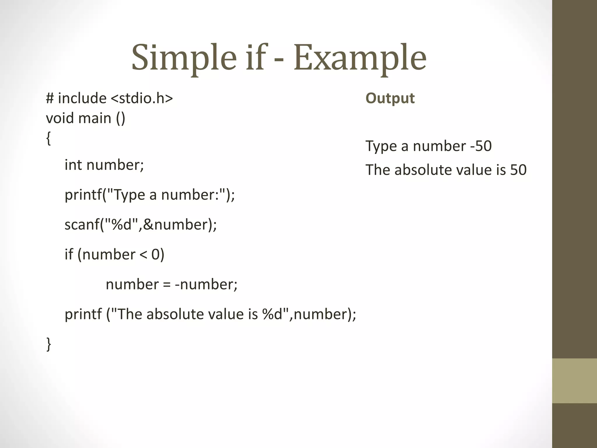 Simple if - Example 
# include <stdio.h> 
void main () 
{ 
int number; 
printf("Type a number:"); 
scanf("%d",&number); 
if (number < 0) 
number = -number; 
printf ("The absolute value is %d",number); 
} 
Output 
Type a number -50 
The absolute value is 50 
 