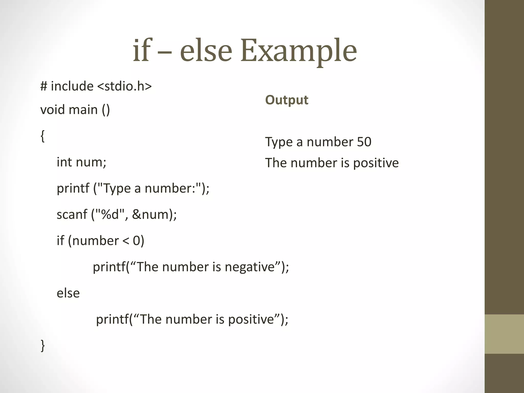 if – else Example 
# include <stdio.h> 
void main () 
{ 
int num; 
printf ("Type a number:"); 
scanf ("%d", &num); 
if (number < 0) 
printf(“The number is negative”); 
else 
printf(“The number is positive”); 
} 
Output 
Type a number 50 
The number is positive 
 