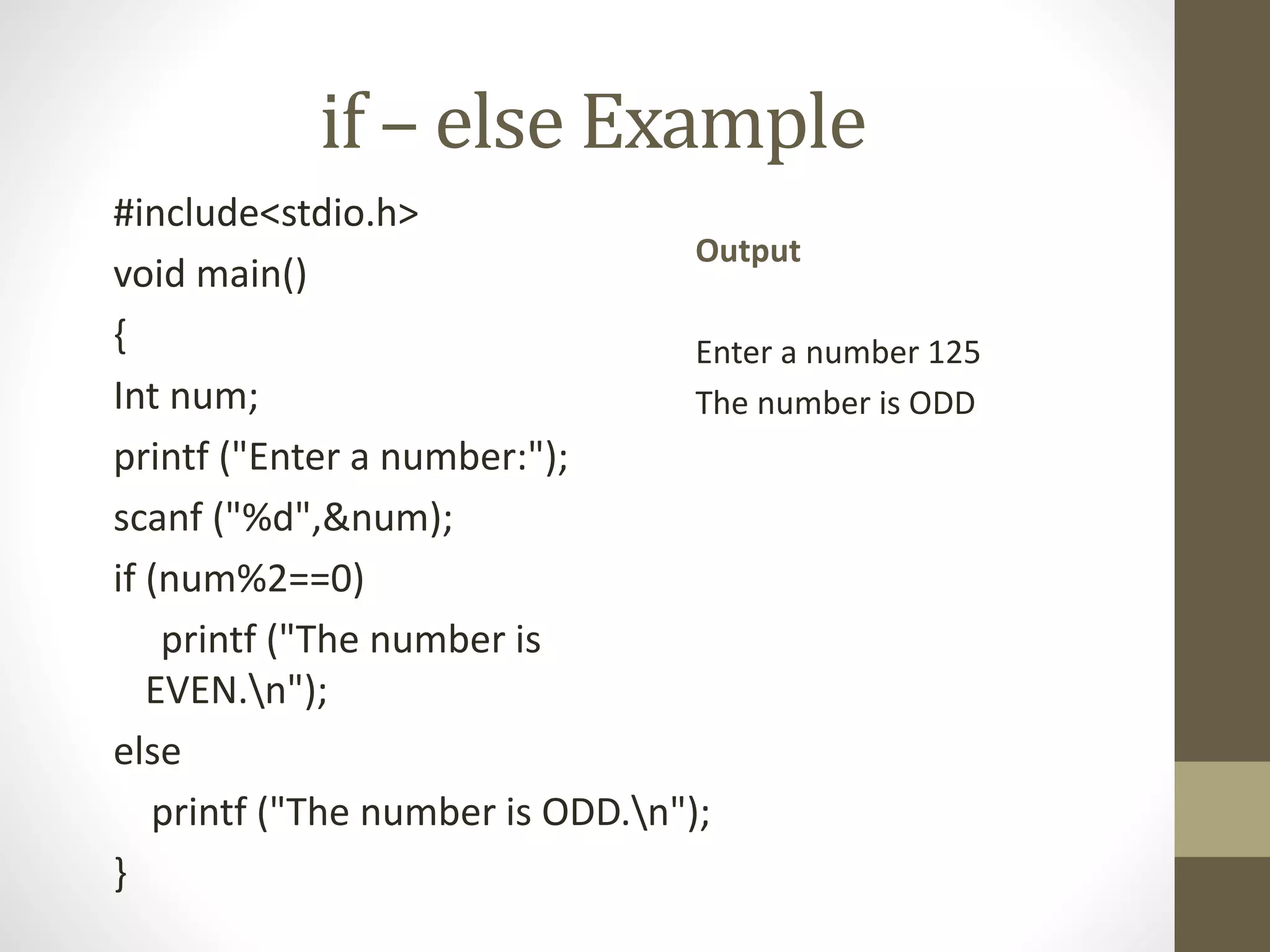 if – else Example 
#include<stdio.h> 
void main() 
{ 
Int num; 
printf ("Enter a number:"); 
scanf ("%d",&num); 
if (num%2==0) 
Output 
Enter a number 125 
The number is ODD 
printf ("The number is 
EVEN.n"); 
else 
printf ("The number is ODD.n"); 
} 
 