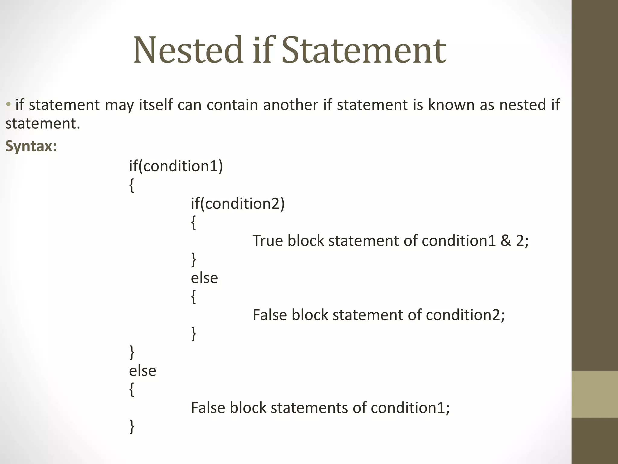 Nested if Statement 
• if statement may itself can contain another if statement is known as nested if 
statement. 
Syntax: 
if(condition1) 
{ 
if(condition2) 
{ 
True block statement of condition1 & 2; 
} 
else 
{ 
False block statement of condition2; 
} 
} 
else 
{ 
False block statements of condition1; 
} 
 