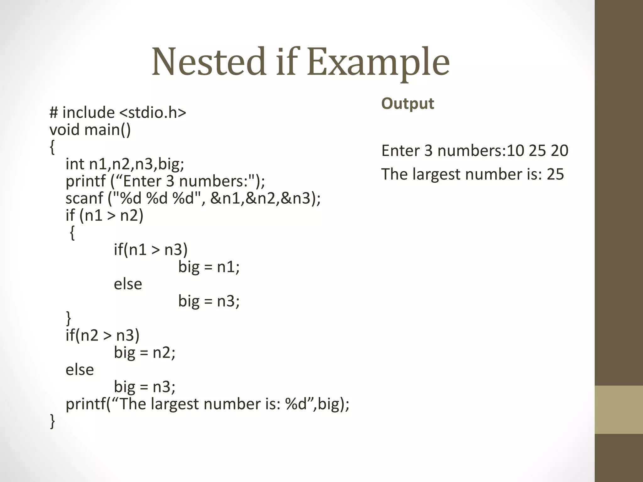 Nested if Example 
# include <stdio.h> 
void main() 
{ 
int n1,n2,n3,big; 
printf (“Enter 3 numbers:"); 
scanf ("%d %d %d", &n1,&n2,&n3); 
if (n1 > n2) 
{ 
if(n1 > n3) 
big = n1; 
else 
big = n3; 
} 
if(n2 > n3) 
big = n2; 
else 
big = n3; 
printf(“The largest number is: %d”,big); 
} 
Output 
Enter 3 numbers:10 25 20 
The largest number is: 25 
 