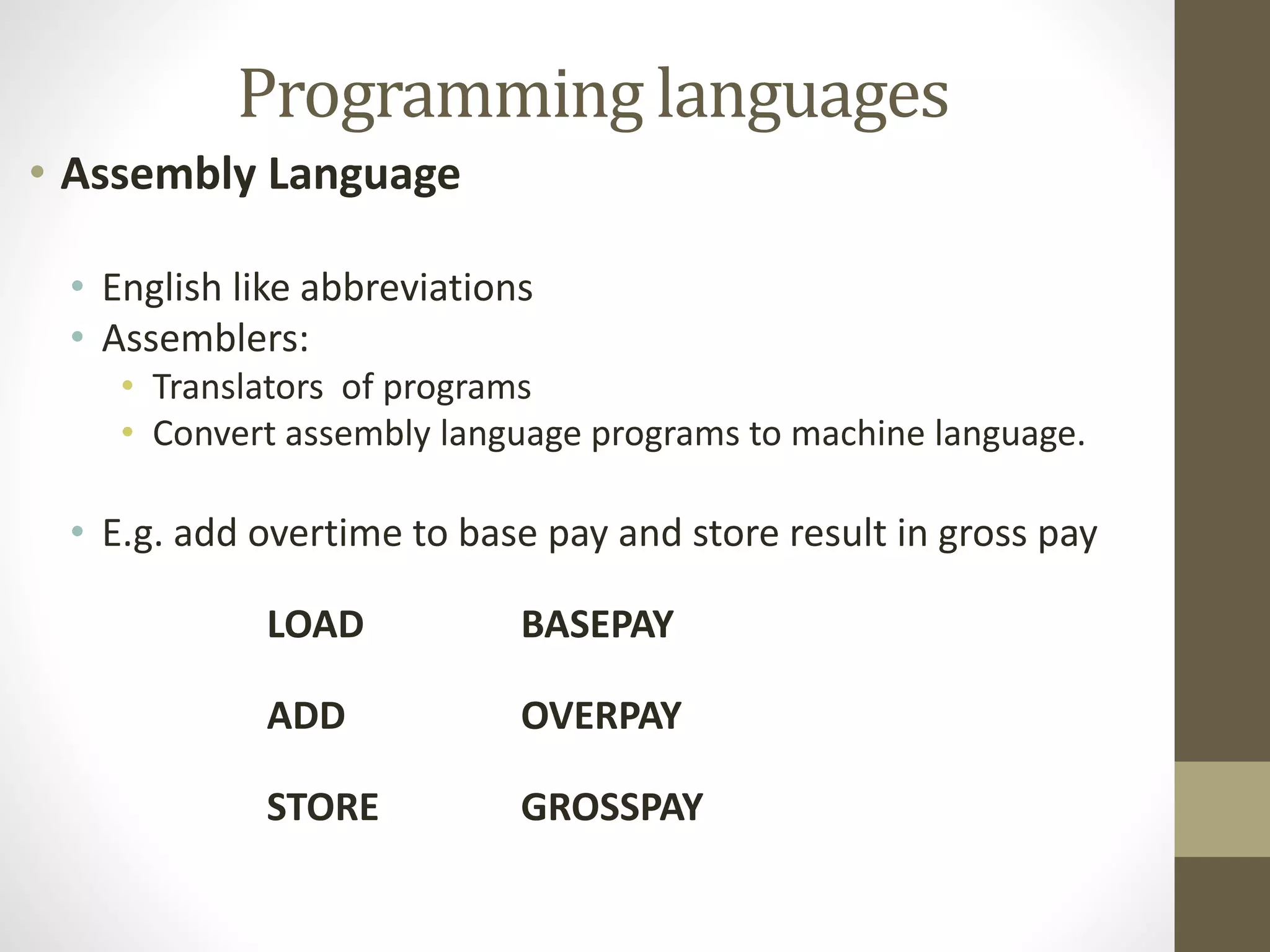 Programming languages 
• Assembly Language 
• English like abbreviations 
• Assemblers: 
• Translators of programs 
• Convert assembly language programs to machine language. 
• E.g. add overtime to base pay and store result in gross pay 
LOAD BASEPAY 
ADD OVERPAY 
STORE GROSSPAY 
 