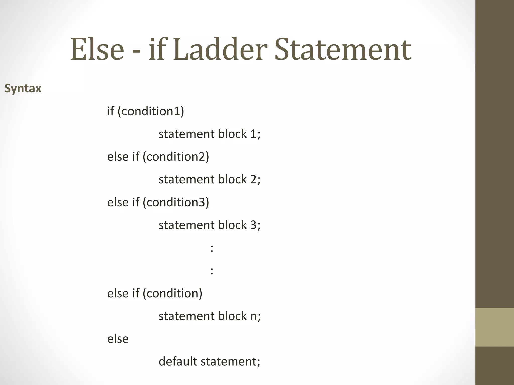 Else - if Ladder Statement 
Syntax 
if (condition1) 
statement block 1; 
else if (condition2) 
statement block 2; 
else if (condition3) 
statement block 3; 
: 
: 
else if (condition) 
statement block n; 
else 
default statement; 
 