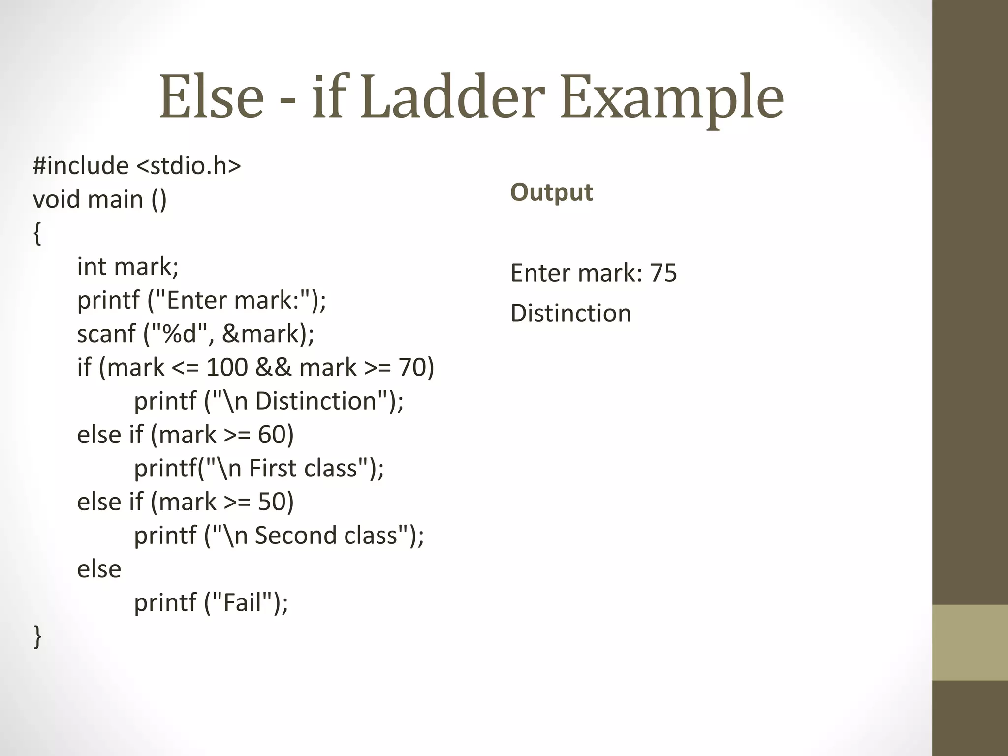 Else - if Ladder Example 
#include <stdio.h> 
void main () 
{ 
int mark; 
printf ("Enter mark:"); 
scanf ("%d", &mark); 
if (mark <= 100 && mark >= 70) 
printf ("n Distinction"); 
else if (mark >= 60) 
printf("n First class"); 
else if (mark >= 50) 
printf ("n Second class"); 
else 
printf ("Fail"); 
} 
Output 
Enter mark: 75 
Distinction 
 