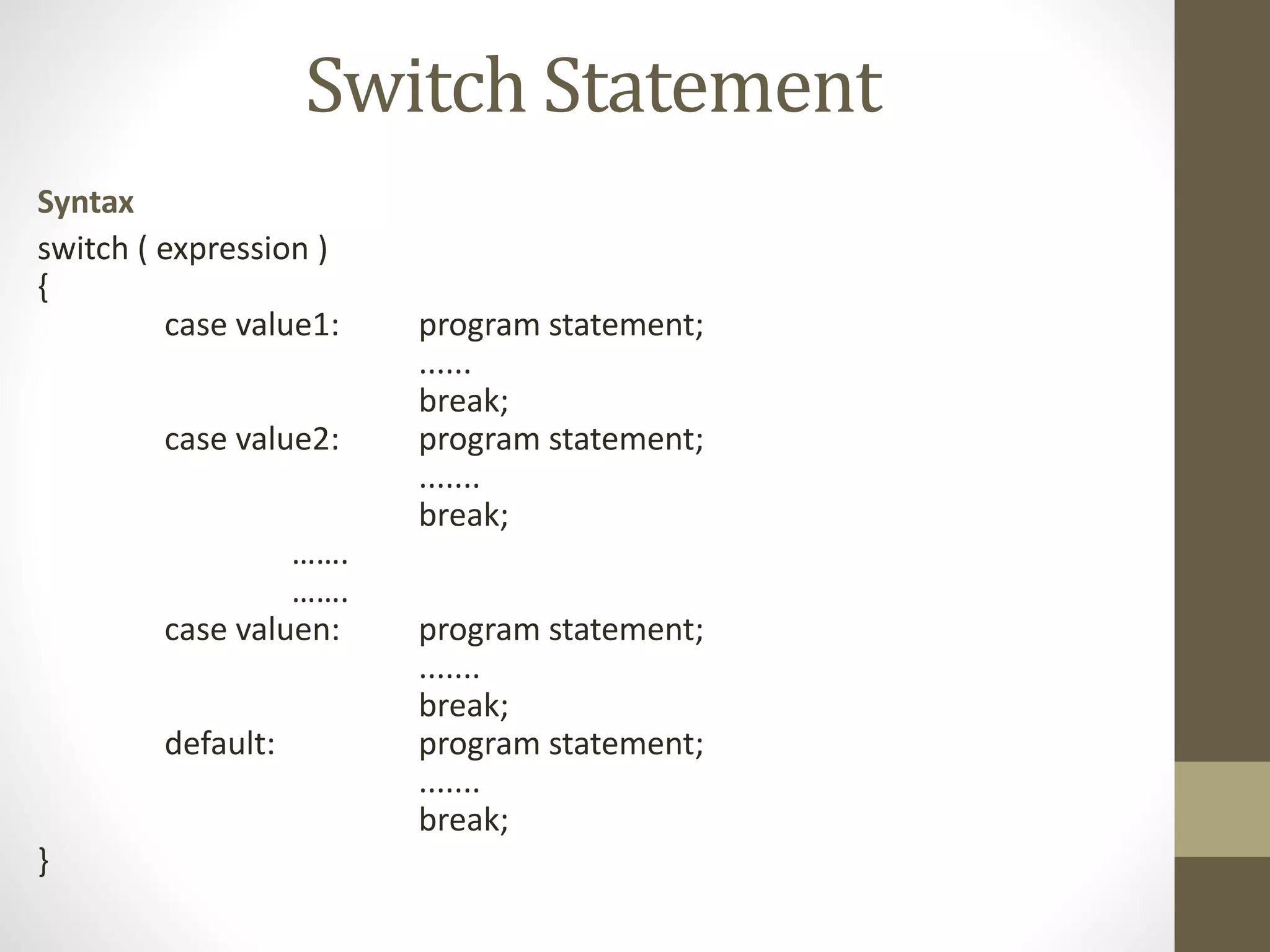Switch Statement 
Syntax 
switch ( expression ) 
{ 
case value1: program statement; 
...... 
break; 
case value2: program statement; 
....... 
break; 
……. 
……. 
case valuen: program statement; 
....... 
break; 
default: program statement; 
....... 
break; 
} 
 