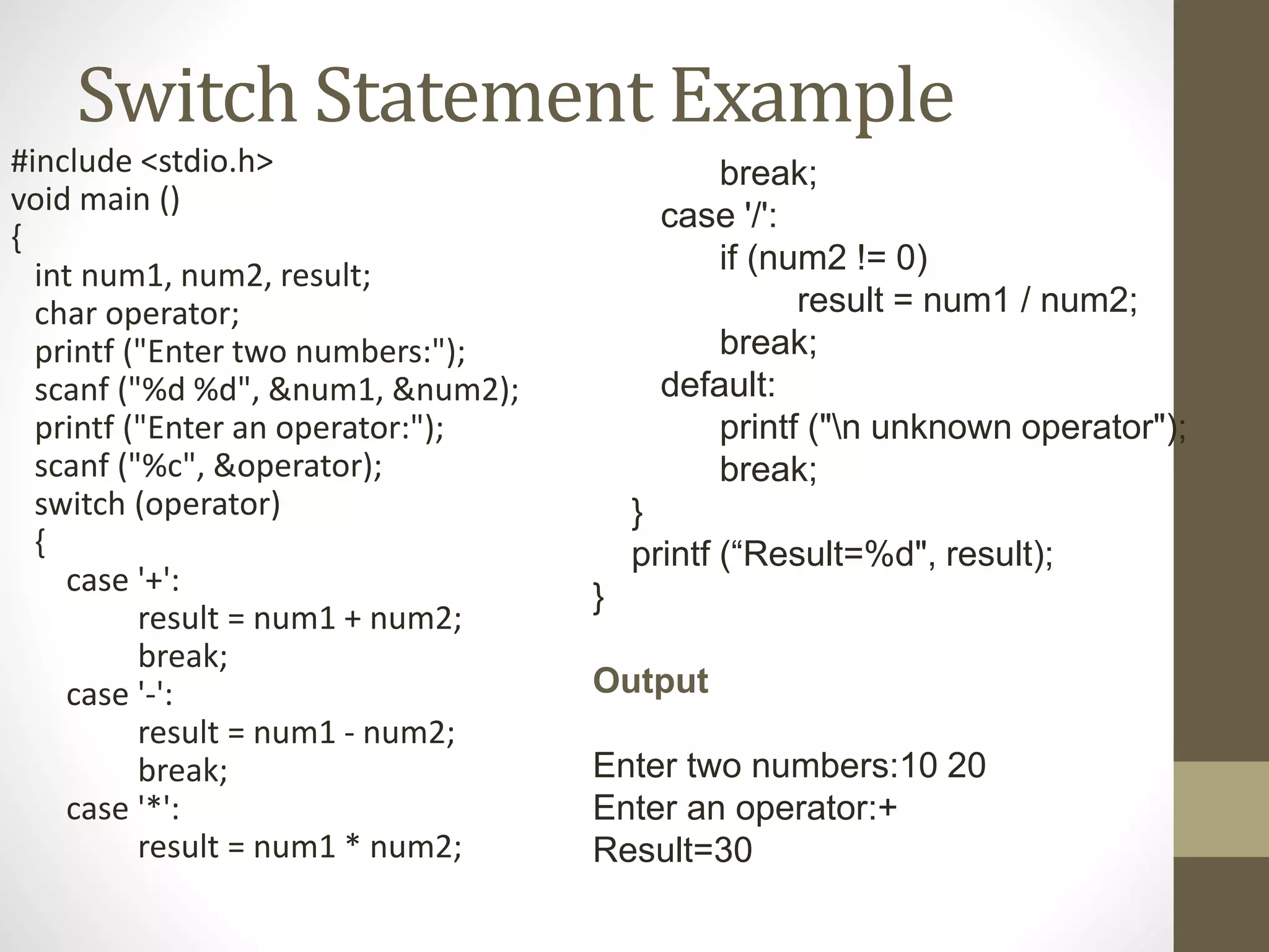 Switch Statement Example 
#include <stdio.h> 
void main () 
{ 
int num1, num2, result; 
char operator; 
printf ("Enter two numbers:"); 
scanf ("%d %d", &num1, &num2); 
printf ("Enter an operator:"); 
scanf ("%c", &operator); 
switch (operator) 
{ 
case '+': 
result = num1 + num2; 
break; 
case '-': 
result = num1 - num2; 
break; 
case '*': 
result = num1 * num2; 
break; 
case '/': 
if (num2 != 0) 
result = num1 / num2; 
break; 
default: 
printf ("n unknown operator"); 
break; 
} 
printf (“Result=%d", result); 
} 
Output 
Enter two numbers:10 20 
Enter an operator:+ 
Result=30 
 