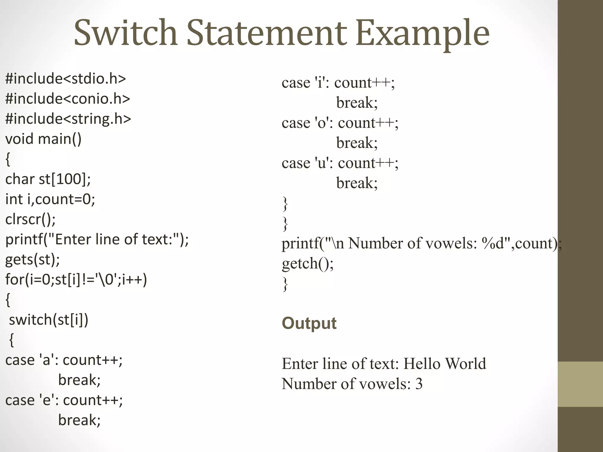 Switch Statement Example 
#include<stdio.h> 
#include<conio.h> 
#include<string.h> 
void main() 
{ 
char st[100]; 
int i,count=0; 
clrscr(); 
printf("Enter line of text:"); 
gets(st); 
for(i=0;st[i]!='0';i++) 
{ 
switch(st[i]) 
{ 
case 'a': count++; 
break; 
case 'e': count++; 
break; 
case 'i': count++; 
break; 
case 'o': count++; 
break; 
case 'u': count++; 
break; 
} 
} 
printf("n Number of vowels: %d",count); 
getch(); 
} 
Output 
Enter line of text: Hello World 
Number of vowels: 3 
 