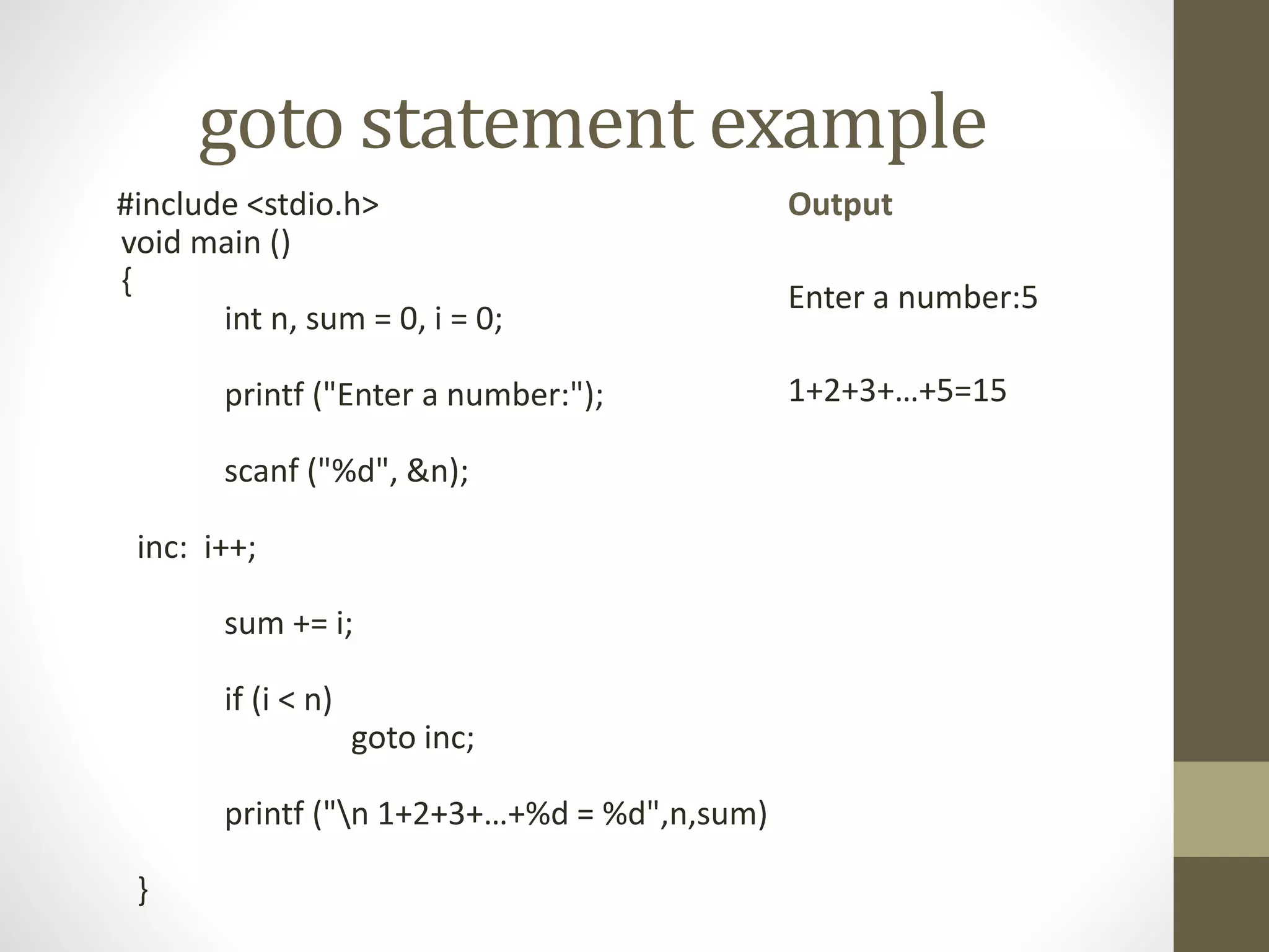 goto statement example 
#include <stdio.h> 
void main () 
{ 
int n, sum = 0, i = 0; 
printf ("Enter a number:"); 
scanf ("%d", &n); 
inc: i++; 
sum += i; 
if (i < n) 
goto inc; 
printf ("n 1+2+3+…+%d = %d",n,sum) 
} 
Output 
Enter a number:5 
1+2+3+…+5=15 
 