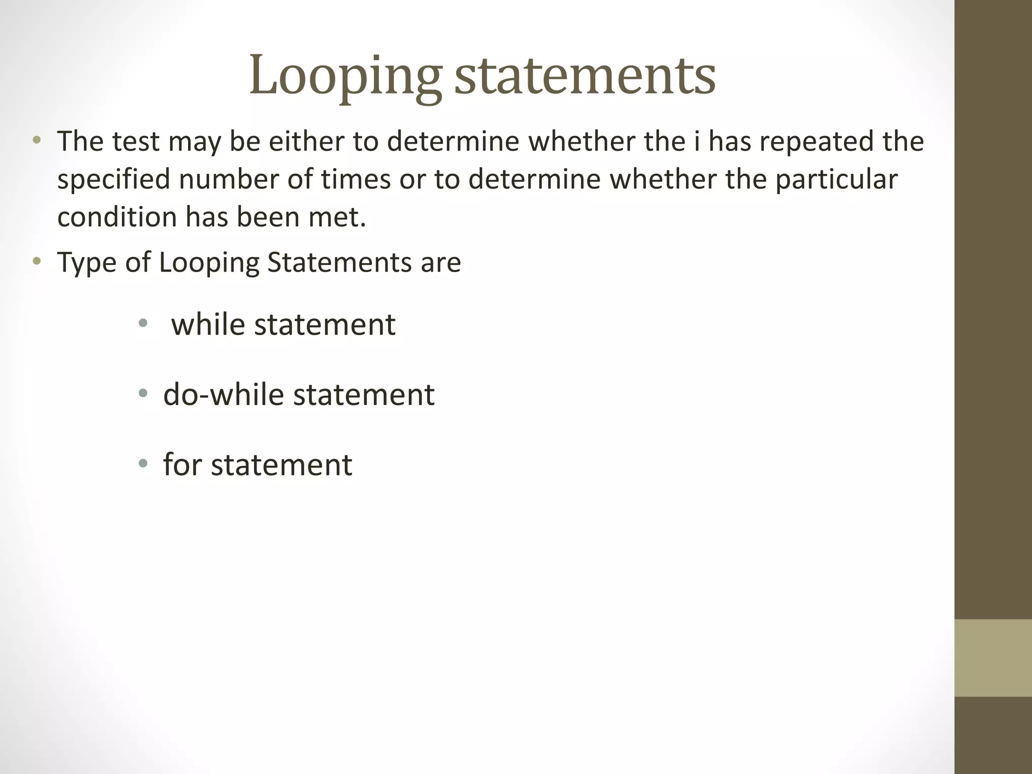 Looping statements 
• The test may be either to determine whether the i has repeated the 
specified number of times or to determine whether the particular 
condition has been met. 
• Type of Looping Statements are 
• while statement 
• do-while statement 
• for statement 
 
