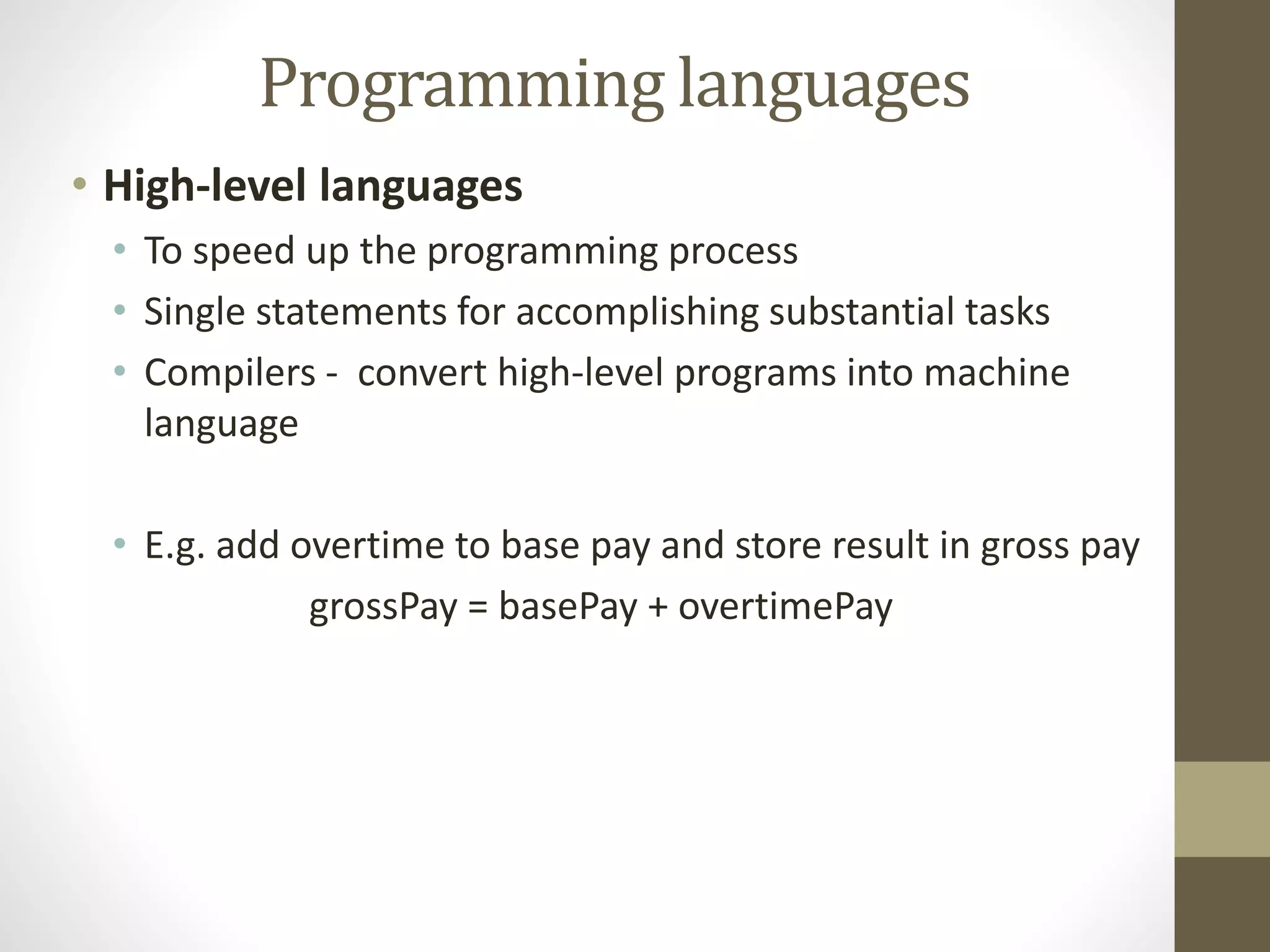 Programming languages 
• High-level languages 
• To speed up the programming process 
• Single statements for accomplishing substantial tasks 
• Compilers - convert high-level programs into machine 
language 
• E.g. add overtime to base pay and store result in gross pay 
grossPay = basePay + overtimePay 
 