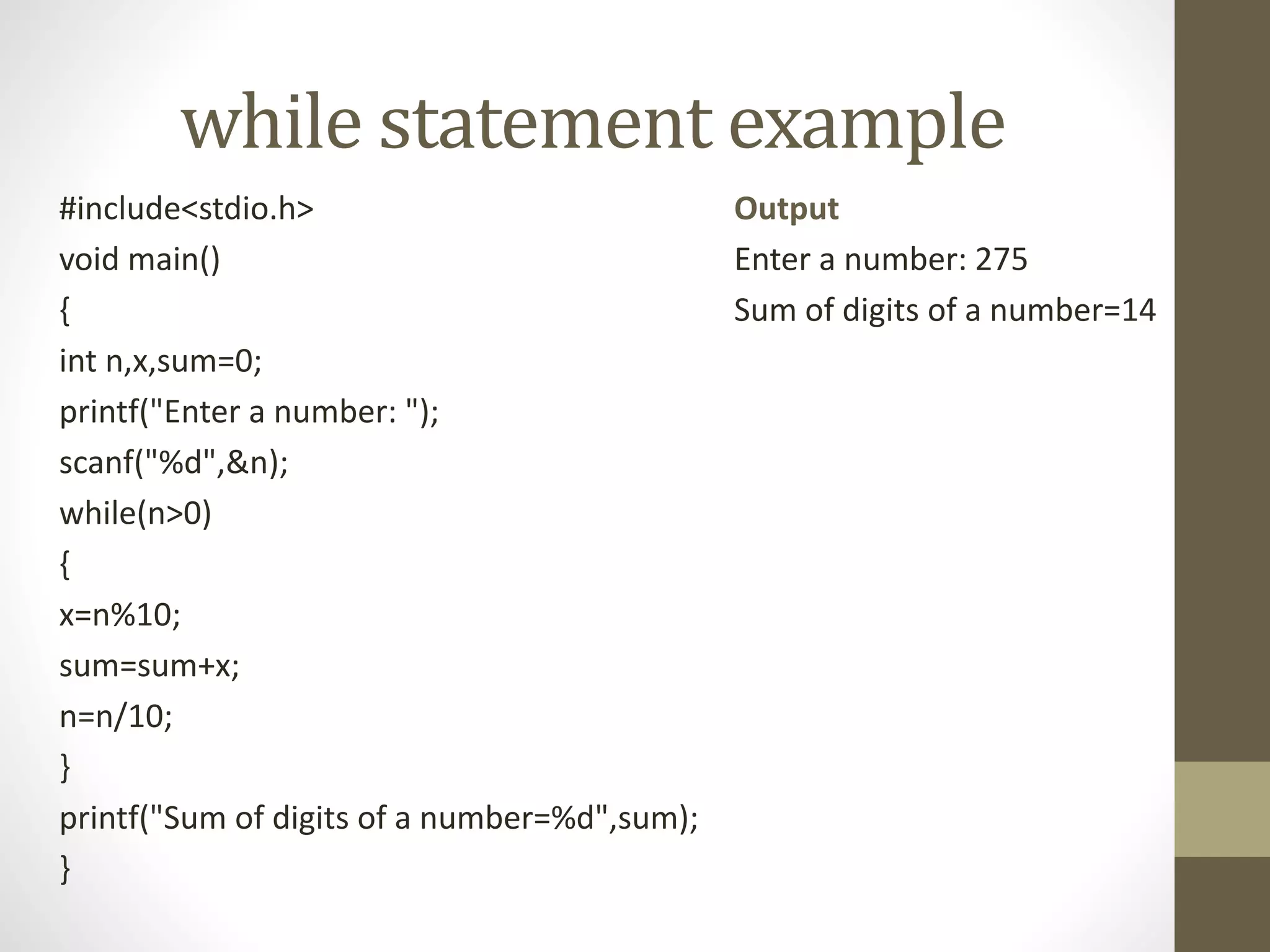 while statement example 
#include<stdio.h> 
void main() 
{ 
int n,x,sum=0; 
printf("Enter a number: "); 
scanf("%d",&n); 
while(n>0) 
{ 
x=n%10; 
sum=sum+x; 
n=n/10; 
} 
printf("Sum of digits of a number=%d",sum); 
} 
Output 
Enter a number: 275 
Sum of digits of a number=14 
 