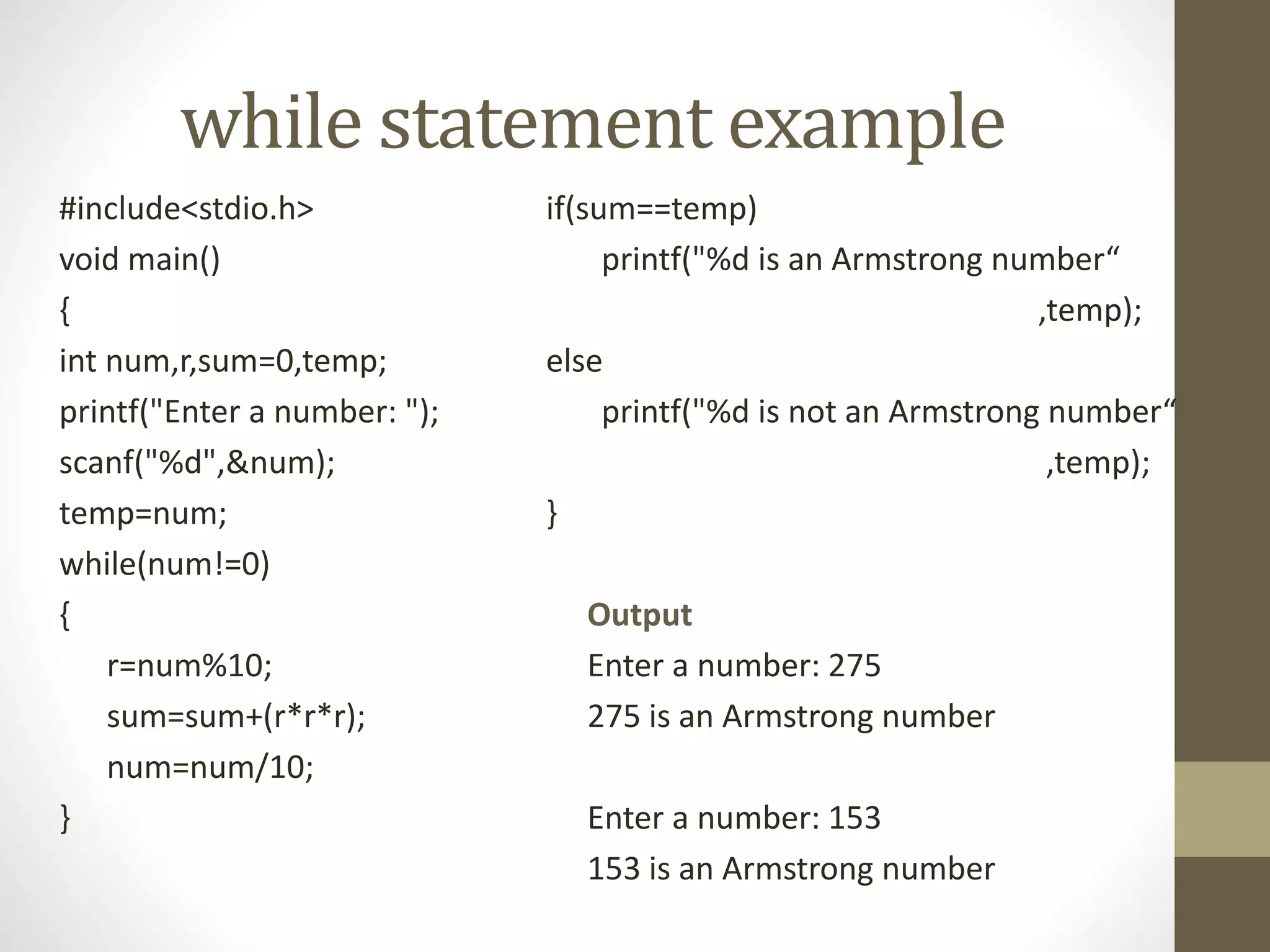 while statement example 
#include<stdio.h> 
void main() 
{ 
int num,r,sum=0,temp; 
printf("Enter a number: "); 
scanf("%d",&num); 
temp=num; 
while(num!=0) 
{ 
r=num%10; 
sum=sum+(r*r*r); 
num=num/10; 
} 
if(sum==temp) 
printf("%d is an Armstrong number“ 
,temp); 
else 
printf("%d is not an Armstrong number“ 
,temp); 
} 
Output 
Enter a number: 275 
275 is an Armstrong number 
Enter a number: 153 
153 is an Armstrong number 
 
