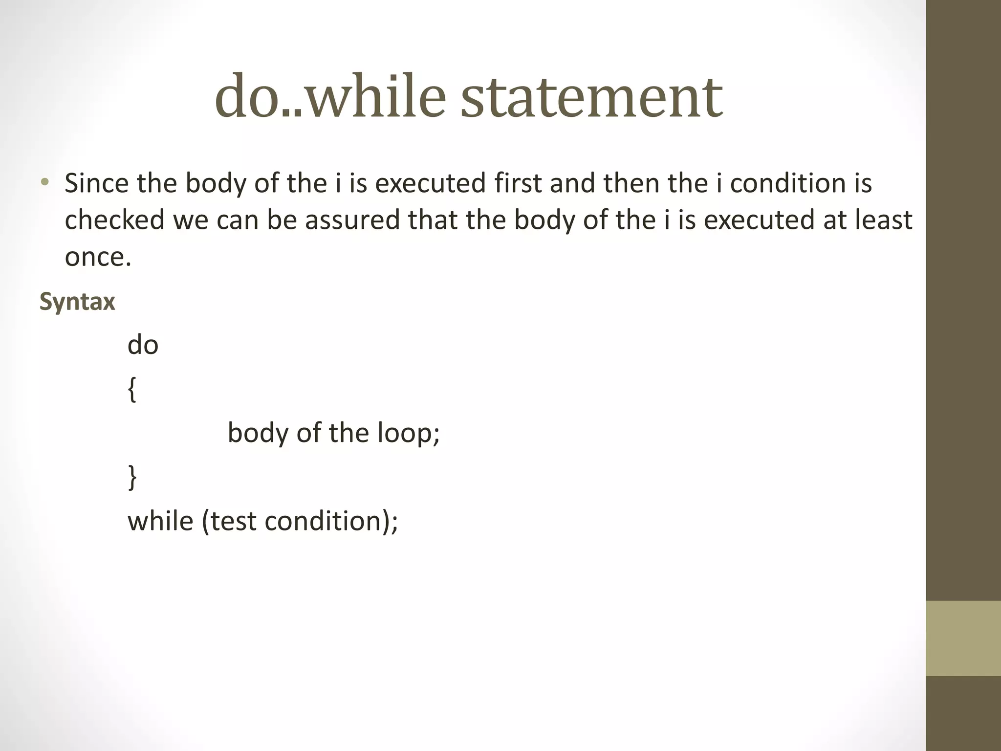 do..while statement 
• Since the body of the i is executed first and then the i condition is 
checked we can be assured that the body of the i is executed at least 
once. 
Syntax 
do 
{ 
body of the loop; 
} 
while (test condition); 
 