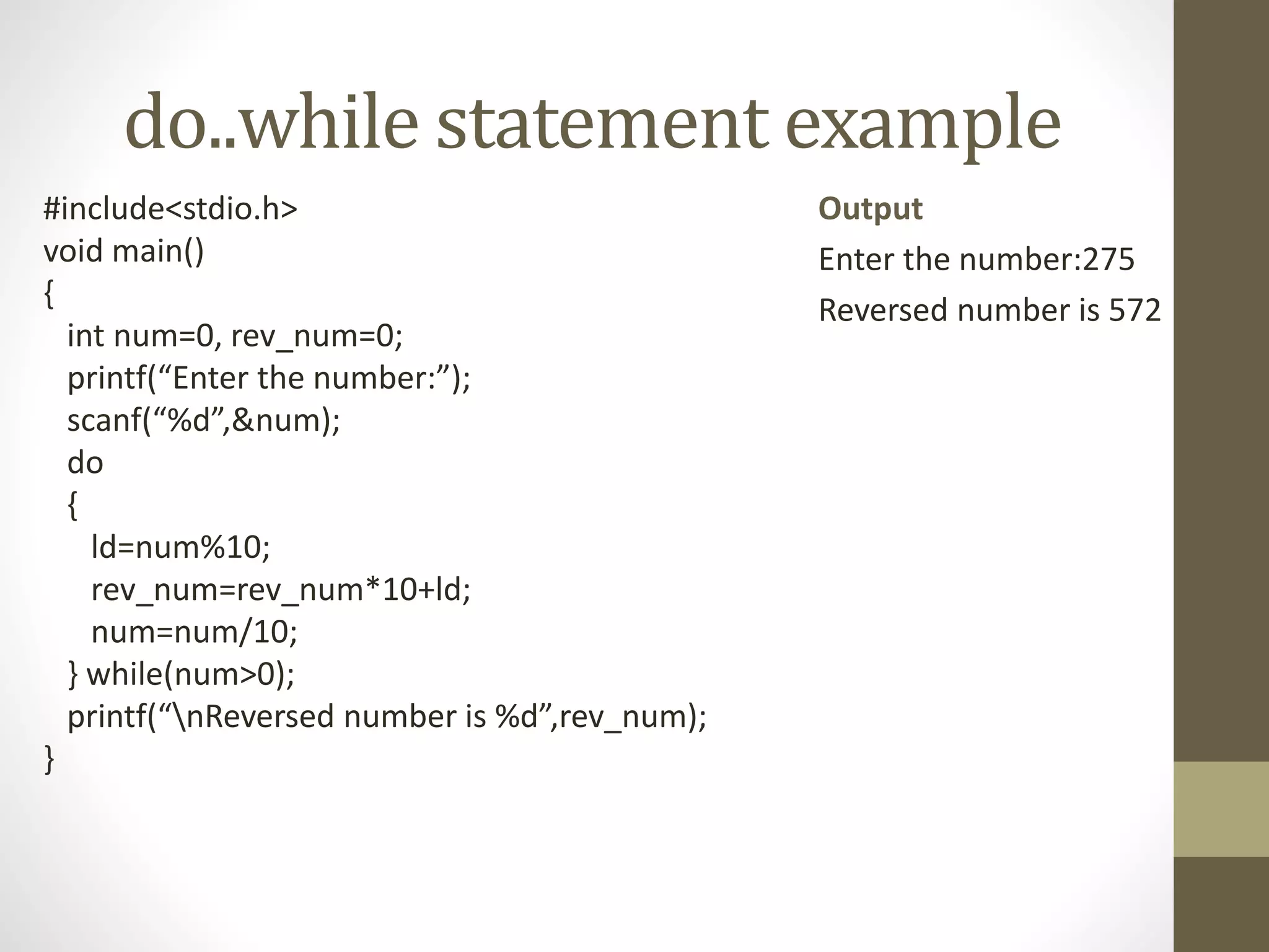 do..while statement example 
#include<stdio.h> 
void main() 
{ 
int num=0, rev_num=0; 
printf(“Enter the number:”); 
scanf(“%d”,&num); 
do 
{ 
ld=num%10; 
rev_num=rev_num*10+ld; 
num=num/10; 
} while(num>0); 
printf(“nReversed number is %d”,rev_num); 
} 
Output 
Enter the number:275 
Reversed number is 572 
 