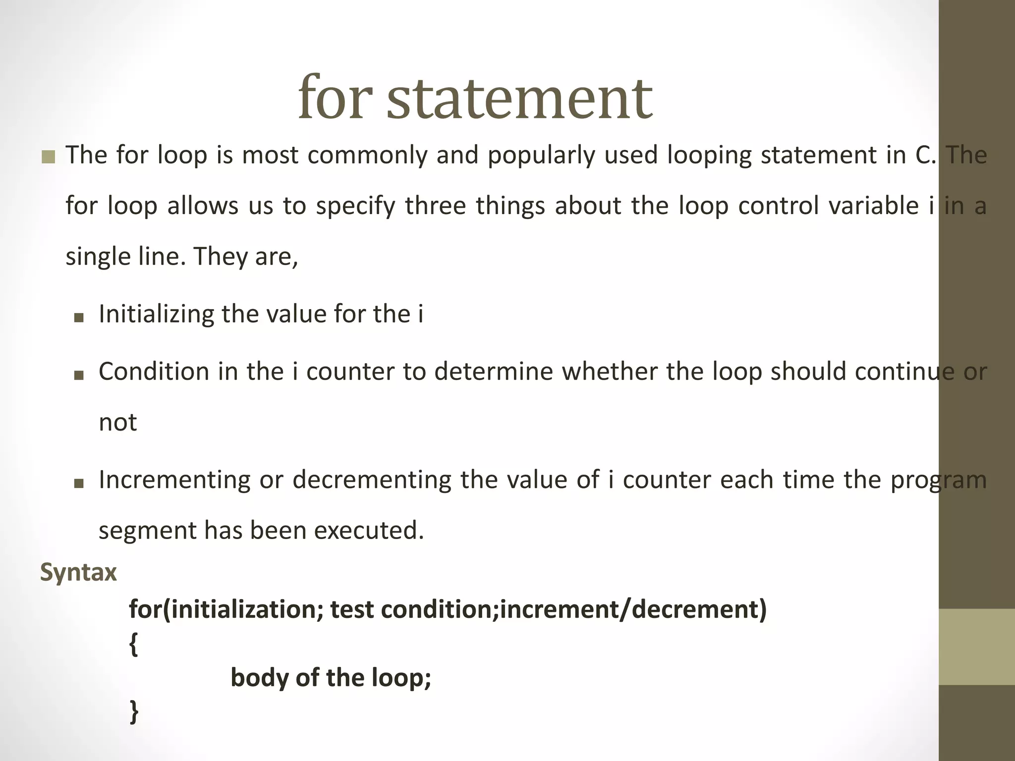 for statement 
■ The for loop is most commonly and popularly used looping statement in C. The 
for loop allows us to specify three things about the loop control variable i in a 
single line. They are, 
■ Initializing the value for the i 
■ Condition in the i counter to determine whether the loop should continue or 
not 
■ Incrementing or decrementing the value of i counter each time the program 
segment has been executed. 
Syntax 
for(initialization; test condition;increment/decrement) 
{ 
body of the loop; 
} 
 