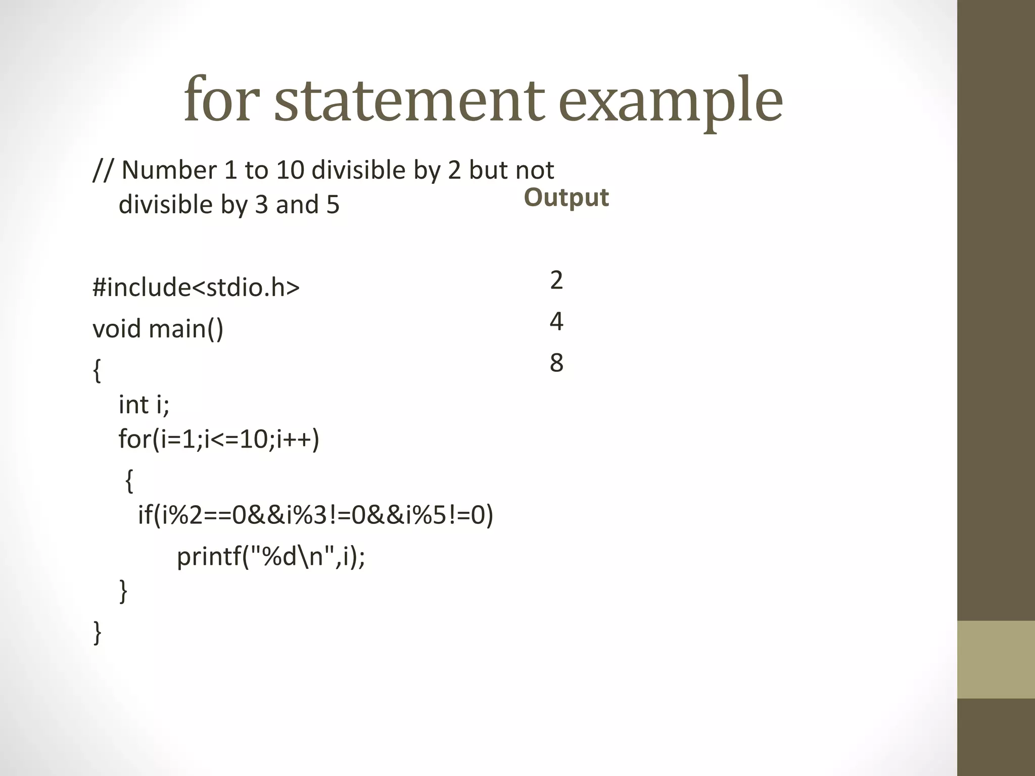 for statement example 
// Number 1 to 10 divisible by 2 but not 
divisible by 3 and 5 
#include<stdio.h> 
void main() 
{ 
int i; 
for(i=1;i<=10;i++) 
{ 
if(i%2==0&&i%3!=0&&i%5!=0) 
printf("%dn",i); 
} 
} 
Output 
2 
4 
8 
 