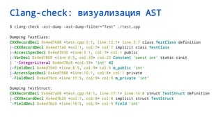 Clang-check: визуализация AST
$ clang-check -ast-dump -ast-dump-filter="Test" ./test.cpp
Dumping TestClass:
CXXRecordDecl 0x4ed7688 <test.cpp:3:1, line:12:1> line:3:7 class TestClass definition
|-CXXRecordDecl 0x4ed77a0 <col:1, col:7> col:7 implicit class TestClass
|-AccessSpecDecl 0x4ed7830 <line:5:1, col:7> col:1 public
|-VarDecl 0x4ed7868 <line:6:5, col:33> col:22 Constant 'const int' static cinit
| `-IntegerLiteral 0x4ed78c8 <col:33> 'int' 42
|-FieldDecl 0x4ed7940 <line:8:5, col:9> col:9 m_public 'int'
|-AccessSpecDecl 0x4ed7988 <line:10:1, col:8> col:1 private
`-FieldDecl 0x4ed79c0 <line:11:5, col:9> col:9 m_private 'int'
Dumping TestStruct:
CXXRecordDecl 0x4ed7a08 <test.cpp:14:1, line:17:1> line:14:8 struct TestStruct definition
|-CXXRecordDecl 0x4ed7b20 <col:1, col:8> col:8 implicit struct TestStruct
`-FieldDecl 0x4ed7bc0 <line:16:5, col:9> col:9 Field 'int'
 