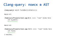 Clang-query: поиск в AST
clang-query> match fieldDecl(isPublic())
Match #1:
/home/yury/Projects/test.cpp:8:5: note: "root" binds here
int m_public;
^~~~~~~~~~~~
Match #2:
/home/yury/Projects/test.cpp:16:5: note: "root" binds here
int Field;
^~~~~~~~~
2 matches.
 