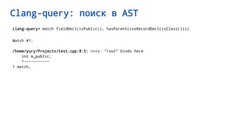 Clang-query: поиск в AST
clang-query> match fieldDecl(isPublic(), hasParent(cxxRecordDecl(isClass())))
Match #1:
/home/yury/Projects/test.cpp:8:5: note: "root" binds here
int m_public;
^~~~~~~~~~~~
1 match.
 
