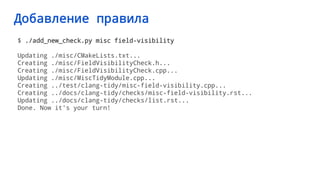 Добавление правила
$ ./add_new_check.py misc field-visibility
Updating ./misc/CMakeLists.txt...
Creating ./misc/FieldVisibilityCheck.h...
Creating ./misc/FieldVisibilityCheck.cpp...
Updating ./misc/MiscTidyModule.cpp...
Creating ../test/clang-tidy/misc-field-visibility.cpp...
Creating ../docs/clang-tidy/checks/misc-field-visibility.rst...
Updating ../docs/clang-tidy/checks/list.rst...
Done. Now it's your turn!
 