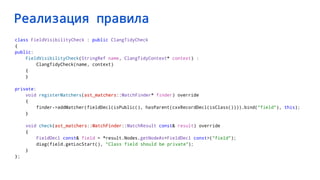 Реализация правила
class FieldVisibilityCheck : public ClangTidyCheck
{
public:
FieldVisibilityCheck(StringRef name, ClangTidyContext* context) :
ClangTidyCheck(name, context)
{
}
private:
void registerMatchers(ast_matchers::MatchFinder* finder) override
{
finder->addMatcher(fieldDecl(isPublic(), hasParent(cxxRecordDecl(isClass()))).bind("field"), this);
}
void check(ast_matchers::MatchFinder::MatchResult const& result) override
{
FieldDecl const& field = *result.Nodes.getNodeAs<FieldDecl const>("field");
diag(field.getLocStart(), "Class field should be private");
}
};
 