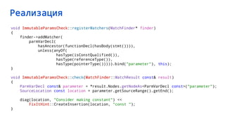 Реализация
void ImmutableParamsCheck::registerMatchers(MatchFinder* finder)
{
finder->addMatcher(
parmVarDecl(
hasAncestor(functionDecl(hasBody(stmt()))),
unless(anyOf(
hasType(isConstQualified()),
hasType(referenceType()),
hasType(pointerType())))).bind("parameter"), this);
}
void ImmutableParamsCheck::check(MatchFinder::MatchResult const& result)
{
ParmVarDecl const& parameter = *result.Nodes.getNodeAs<ParmVarDecl const>("parameter");
SourceLocation const location = parameter.getSourceRange().getEnd();
diag(location, "Consider making constant") <<
FixItHint::CreateInsertion(location, "const ");
}
 