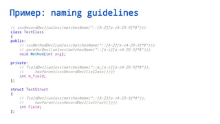 Пример: naming guidelines
// cxxRecordDecl(unless(matchesName("::[A-Z][a-zA-Z0-9]*$")))
class TestClass
{
public:
// cxxMethodDecl(unless(matchesName("::[A-Z][a-zA-Z0-9]*$")))
// parmVarDecl(unless(matchesName("::[a-z][a-zA-Z0-9]*$")))
void Method(int arg);
private:
// fieldDecl(unless(matchesName("::m_[a-z][a-zA-Z0-9]*$")),
// hasParent(cxxRecordDecl(isClass())))
int m_field;
};
struct TestStruct
{
// fieldDecl(unless(matchesName("::[A-Z][a-zA-Z0-9]*$")),
// hasParent(cxxRecordDecl(isStruct())))
int Field;
};
 
