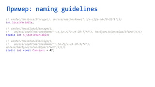 Пример: naming guidelines
// varDecl(hasLocalStorage(), unless(matchesName("::[a-z][a-zA-Z0-9]*$")))
int localVariable;
// varDecl(hasGlobalStorage(),
// unless(anyOf(matchesName("::s_[a-z][a-zA-Z0-9]*$"), hasType(isConstQualified()))))
static int s_staticVariable;
// varDecl(hasGlobalStorage(),
// unless(anyOf(matchesName("::[A-Z][a-zA-Z0-9]*$"),
unless(hasType(isConstQualified())))))
static int const Constant = 42;
 