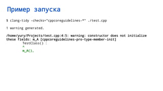 Пример запуска
$ clang-tidy -checks="cppcoreguidelines-*" ./test.cpp
1 warning generated.
/home/yury/Projects/test.cpp:4:5: warning: constructor does not initialize
these fields: m_A [cppcoreguidelines-pro-type-member-init]
TestClass() :
^
m_A(),
 