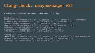 Clang-check: визуализация AST
$ clang-check -ast-dump -ast-dump-filter="Test" ./test.cpp
Dumping TestClass:
CXXRecordDecl 0xaf665da8 <test.cpp:3:1, line:12:1> line:3:7 class TestClass definition
|-CXXRecordDecl 0xaf665ec0 <col:1, col:7> col:7 implicit class TestClass
|-AccessSpecDecl 0xaf665f50 <line:5:1, col:7> col:1 public
|-VarDecl 0xaf665f88 <line:6:5, col:22> col:22 Constant 'const int' static
|-FieldDecl 0xaf665ff8 <line:8:5, col:9> col:9 m_public 'int'
|-AccessSpecDecl 0xaf666040 <line:10:1, col:8> col:1 private
`-FieldDecl 0xaf666078 <line:11:5, col:9> col:9 m_private 'int'
Dumping TestStruct:
CXXRecordDecl 0xaf6660c0 <test.cpp:14:1, line:17:1> line:14:8 struct TestStruct definition
|-CXXRecordDecl 0xaf6661d0 <col:1, col:8> col:8 implicit struct TestStruct
`-FieldDecl 0xaf666270 <line:16:5, col:9> col:9 Field 'int'
 