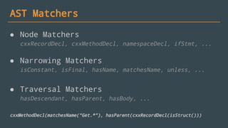 AST Matchers
● Node Matchers
cxxRecordDecl, cxxMethodDecl, namespaceDecl, ifStmt, ...
● Narrowing Matchers
isConstant, isFinal, hasName, matchesName, unless, ...
● Traversal Matchers
hasDescendant, hasParent, hasBody, ...
cxxMethodDecl(matchesName(“Get.*”), hasParent(cxxRecordDecl(isStruct()))
 