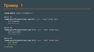 Пример 1
clang-query> match fieldDecl()
Match #1:
/home/yury/Projects/test.cpp:8:5: note: "root" binds here
int m_public;
^~~~~~~~~~~~
Match #2:
/home/yury/Projects/test.cpp:11:5: note: "root" binds here
int m_private;
^~~~~~~~~~~~~
Match #3:
/home/yury/Projects/test.cpp:16:5: note: "root" binds here
int Field;
^~~~~~~~~
3 matches.
 