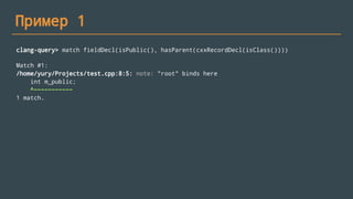 Пример 1
clang-query> match fieldDecl(isPublic(), hasParent(cxxRecordDecl(isClass())))
Match #1:
/home/yury/Projects/test.cpp:8:5: note: "root" binds here
int m_public;
^~~~~~~~~~~~
1 match.
 