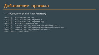 Добавление правила
$ ./add_new_check.py misc field-visibility
Updating ./misc/CMakeLists.txt...
Creating ./misc/FieldVisibilityCheck.h...
Creating ./misc/FieldVisibilityCheck.cpp...
Updating ./misc/MiscTidyModule.cpp...
Creating ../test/clang-tidy/misc-field-visibility.cpp...
Creating ../docs/clang-tidy/checks/misc-field-visibility.rst...
Updating ../docs/clang-tidy/checks/list.rst...
Done. Now it's your turn!
 