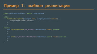 Пример 1: шаблон реализации
class FieldVisibilityCheck : public ClangTidyCheck
{
public:
FieldVisibilityCheck(StringRef name, ClangTidyContext* context) :
ClangTidyCheck(name, context)
{
}
private:
void registerMatchers(ast_matchers::MatchFinder* finder) override
{
}
void check(ast_matchers::MatchFinder::MatchResult const& result) override
{
}
};
 