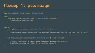 Пример 1: реализация
class FieldVisibilityCheck : public ClangTidyCheck
{
public:
FieldVisibilityCheck(StringRef name, ClangTidyContext* context) :
ClangTidyCheck(name, context)
{
}
private:
void registerMatchers(ast_matchers::MatchFinder* finder) override
{
finder->addMatcher(fieldDecl(isPublic(), hasParent(cxxRecordDecl(isClass()))).bind("field"), this);
}
void check(ast_matchers::MatchFinder::MatchResult const& result) override
{
FieldDecl const& field = *result.Nodes.getNodeAs<FieldDecl const>("field");
diag(field.getLocStart(), "Class field should be private");
}
};
 