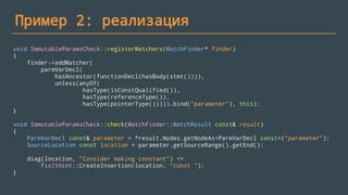 Пример 2: реализация
void ImmutableParamsCheck::registerMatchers(MatchFinder* finder)
{
finder->addMatcher(
parmVarDecl(
hasAncestor(functionDecl(hasBody(stmt()))),
unless(anyOf(
hasType(isConstQualified()),
hasType(referenceType()),
hasType(pointerType())))).bind("parameter"), this);
}
void ImmutableParamsCheck::check(MatchFinder::MatchResult const& result)
{
ParmVarDecl const& parameter = *result.Nodes.getNodeAs<ParmVarDecl const>("parameter");
SourceLocation const location = parameter.getSourceRange().getEnd();
diag(location, "Consider making constant") <<
FixItHint::CreateInsertion(location, "const ");
}
 
