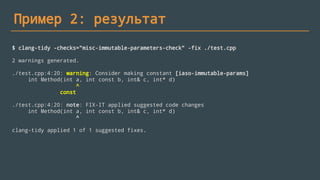 Пример 2: результат
$ clang-tidy -checks="misc-immutable-parameters-check" -fix ./test.cpp
2 warnings generated.
./test.cpp:4:20: warning: Consider making constant [iaso-immutable-params]
int Method(int a, int const b, int& c, int* d)
^
const
./test.cpp:4:20: note: FIX-IT applied suggested code changes
int Method(int a, int const b, int& c, int* d)
^
clang-tidy applied 1 of 1 suggested fixes.
 