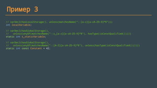 Пример 3
// varDecl(hasLocalStorage(), unless(matchesName("::[a-z][a-zA-Z0-9]*$")))
int localVariable;
// varDecl(hasGlobalStorage(),
// unless(anyOf(matchesName("::s_[a-z][a-zA-Z0-9]*$"), hasType(isConstQualified()))))
static int s_staticVariable;
// varDecl(hasGlobalStorage(),
// unless(anyOf(matchesName("::[A-Z][a-zA-Z0-9]*$"), unless(hasType(isConstQualified())))))
static int const Constant = 42;
 