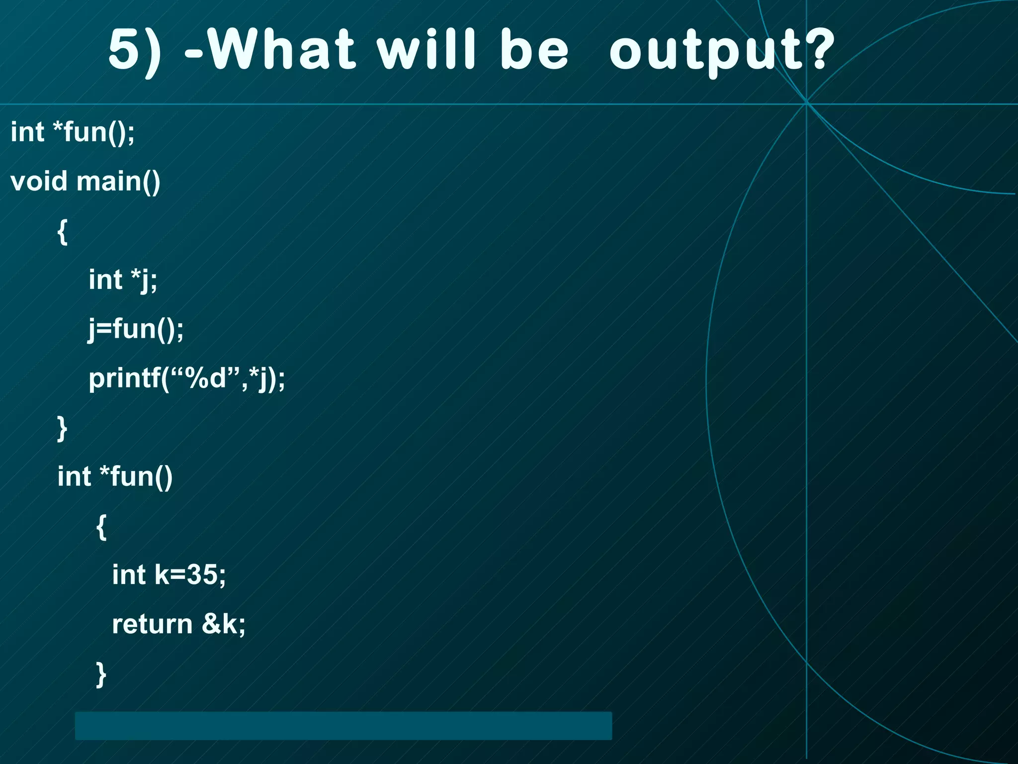 5) -What will be  output? int *fun(); void main() { int *j; j=fun(); printf(“%d”,*j); } int *fun() { int k=35; return &k; } 