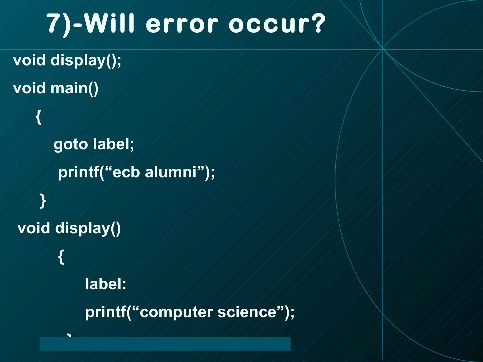 7)-Will error occur? void display(); void main() { goto label; printf(“ecb alumni”); } void display() { label: printf(“computer science”); } 