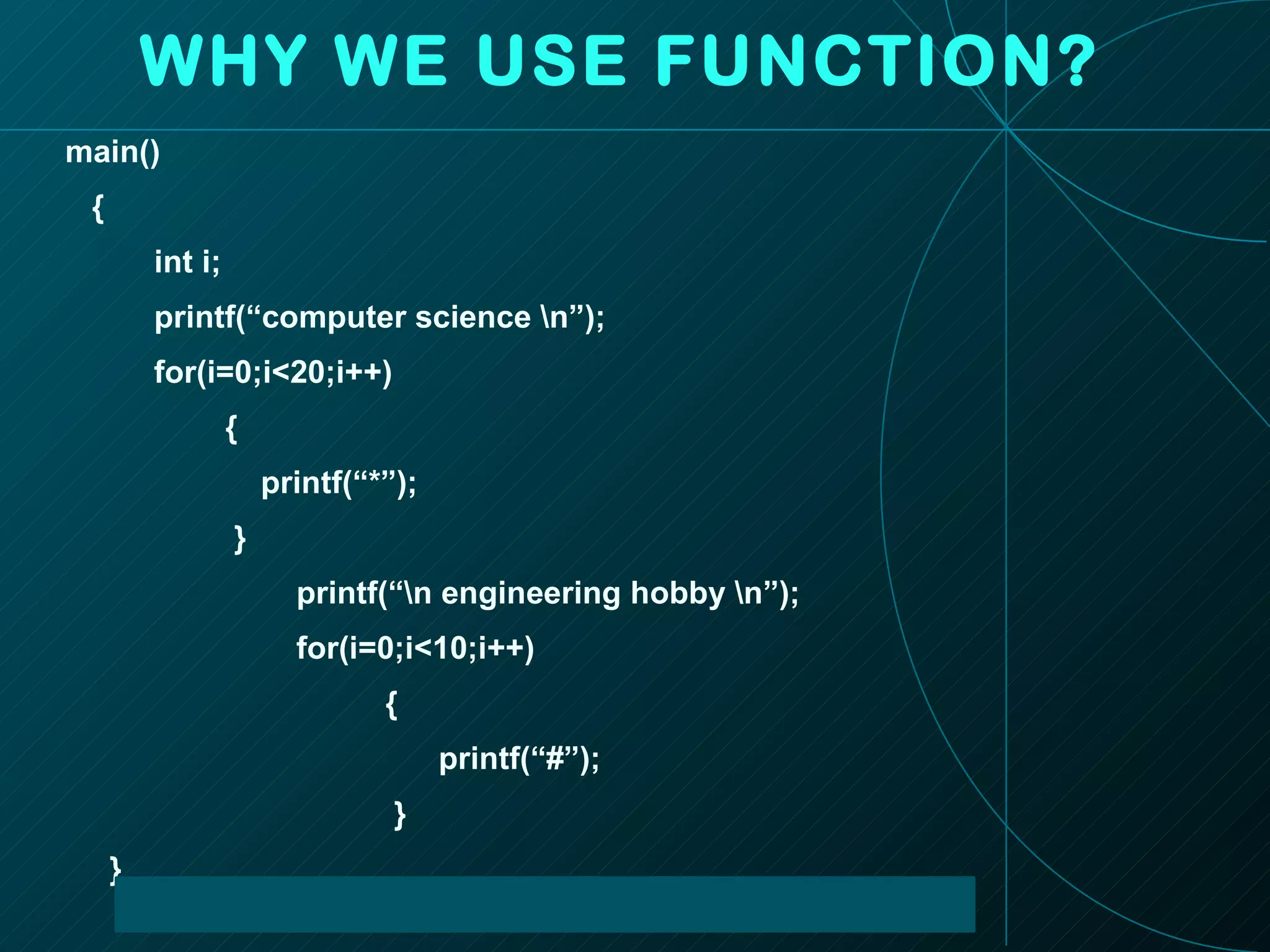 WHY WE USE FUNCTION? main() { int i; printf(“computer science \n”); for(i=0;i<20;i++) { printf(“*”); } printf(“\n engineering hobby \n”); for(i=0;i<10;i++) { printf(“#”); } }  