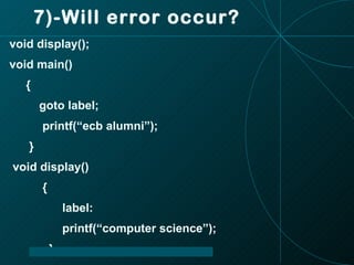 7)-Will error occur? void display(); void main() { goto label; printf(“ecb alumni”); } void display() { label: printf(“computer science”); } 