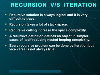 RECURSION  V/S  ITERATION Recursive solution is always logical and it is very difficult to trace. Recursion takes a lot of stack space. Recursive calling increase the space complexity. A recursive definition defines an object in simpler cases of itself reducing nested looping complexity. Every recursive problem can be done by iteration but vice versa is not always true. 